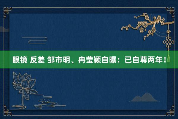 眼镜 反差 邹市明、冉莹颖自曝：已自尊两年！