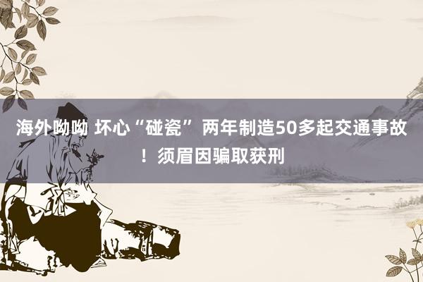 海外呦呦 坏心“碰瓷” 两年制造50多起交通事故！须眉因骗取获刑