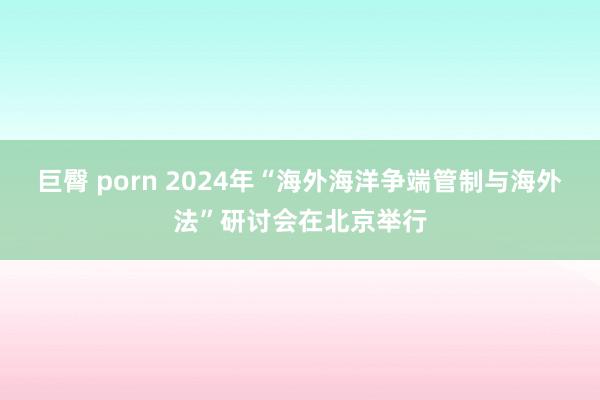 巨臀 porn 2024年“海外海洋争端管制与海外法”研讨会在北京举行