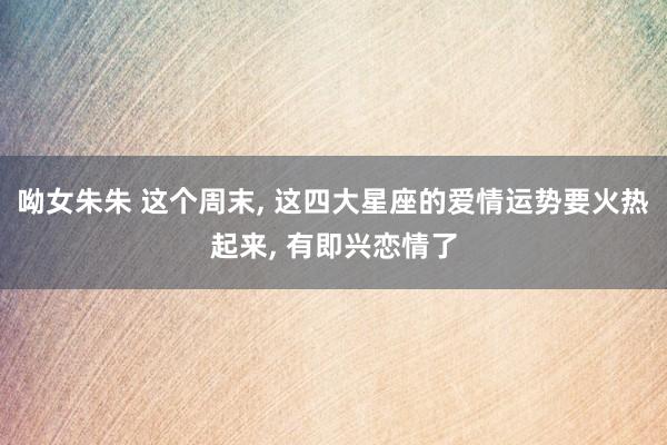 呦女朱朱 这个周末， 这四大星座的爱情运势要火热起来， 有即兴恋情了