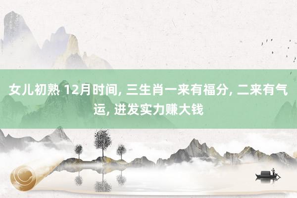 女儿初熟 12月时间， 三生肖一来有福分， 二来有气运， 迸发实力赚大钱