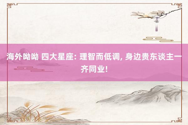 海外呦呦 四大星座: 理智而低调， 身边贵东谈主一齐同业!