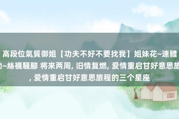高段位氣質御姐【功夫不好不要找我】姐妹花~連體絲襪~大奶晃動~絲襪騷腳 将来两周， 旧情复燃， 爱情重启甘好意思旅程的三个星座