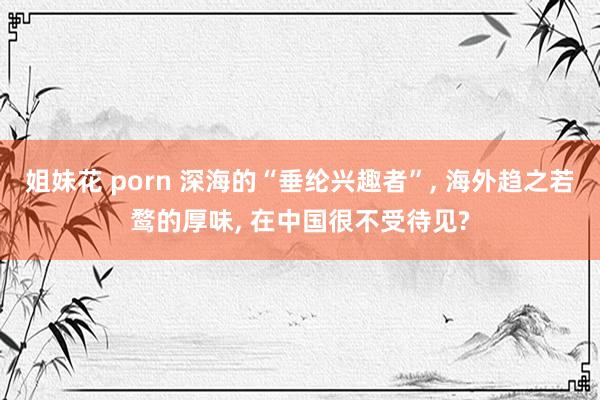 姐妹花 porn 深海的“垂纶兴趣者”， 海外趋之若鹜的厚味， 在中国很不受待见?