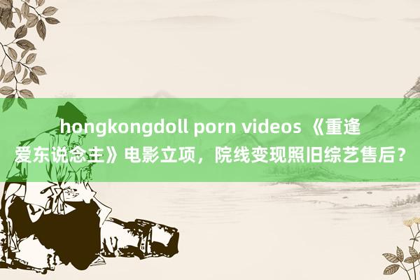hongkongdoll porn videos 《重逢爱东说念主》电影立项，院线变现照旧综艺售后？