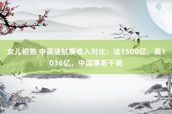 女儿初熟 中英法航展收入对比：法1500亿，英1036亿，中国事若干呢