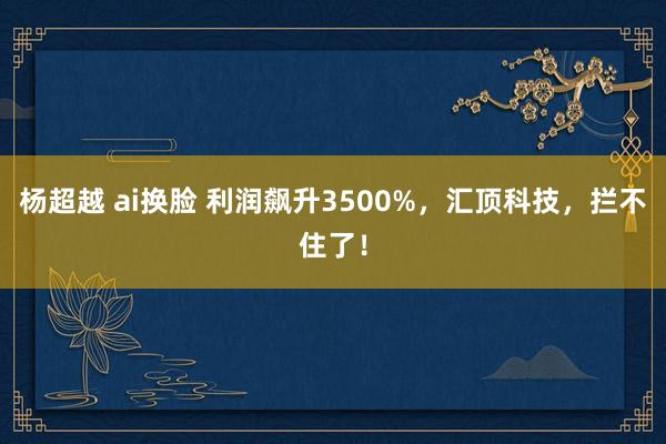 杨超越 ai换脸 利润飙升3500%，汇顶科技，拦不住了！