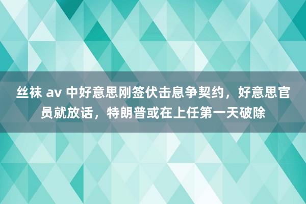 丝袜 av 中好意思刚签伏击息争契约，好意思官员就放话，特朗普或在上任第一天破除