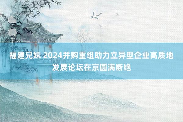 福建兄妹 2024并购重组助力立异型企业高质地发展论坛在京圆满断绝