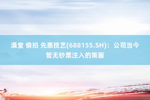 澡堂 偷拍 先惠技艺(688155.SH)：公司当今暂无钞票注入的策画