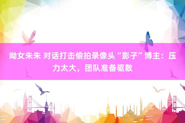 呦女朱朱 对话打击偷拍录像头“影子”博主：压力太大，团队准备驱散