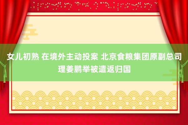 女儿初熟 在境外主动投案 北京食粮集团原副总司理姜鹏举被遣返归国