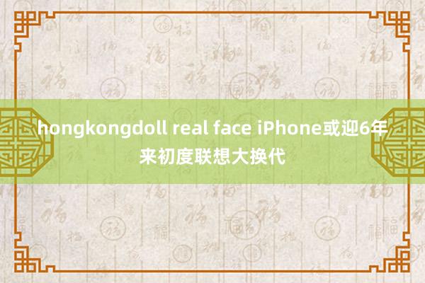 hongkongdoll real face iPhone或迎6年来初度联想大换代