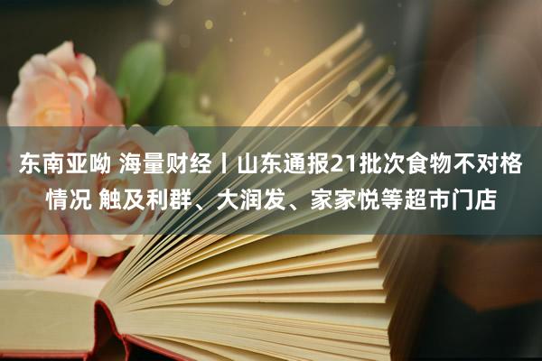 东南亚呦 海量财经丨山东通报21批次食物不对格情况 触及利群、大润发、家家悦等超市门店