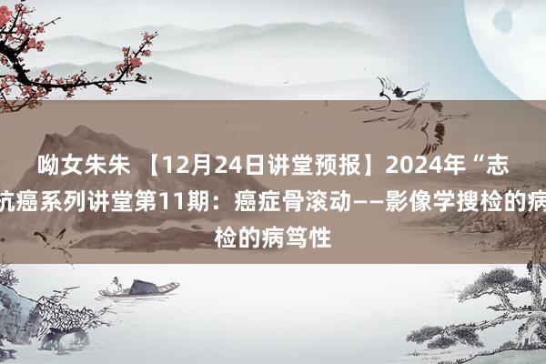 呦女朱朱 【12月24日讲堂预报】2024年“志”在抗癌系列讲堂第11期：癌症骨滚动——影像学搜检的病笃性