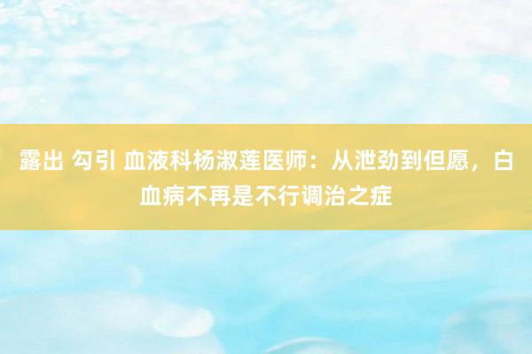 露出 勾引 血液科杨淑莲医师：从泄劲到但愿，白血病不再是不行调治之症