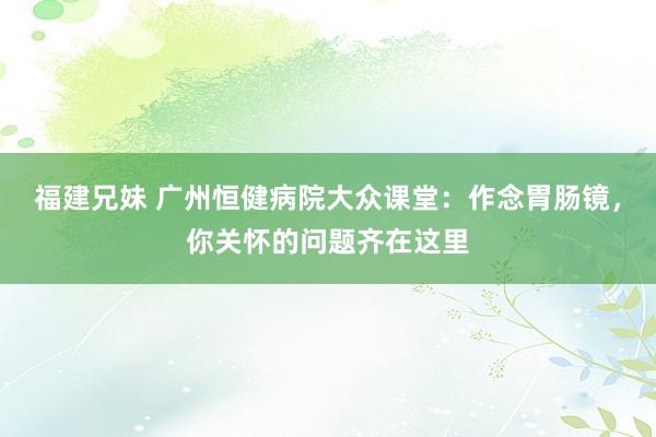 福建兄妹 广州恒健病院大众课堂：作念胃肠镜，你关怀的问题齐在这里