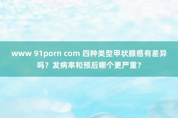 www 91porn com 四种类型甲状腺癌有差异吗？发病率和预后哪个更严重？