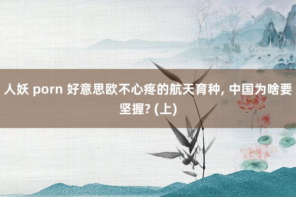 人妖 porn 好意思欧不心疼的航天育种， 中国为啥要坚握? (上)
