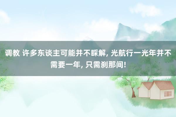 调教 许多东谈主可能并不睬解， 光航行一光年并不需要一年， 只需刹那间!
