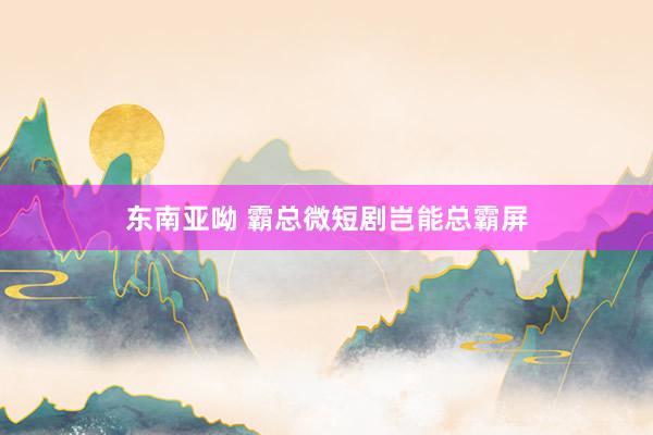 东南亚呦 霸总微短剧岂能总霸屏