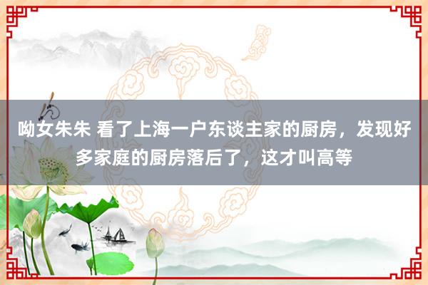 呦女朱朱 看了上海一户东谈主家的厨房，发现好多家庭的厨房落后了，这才叫高等