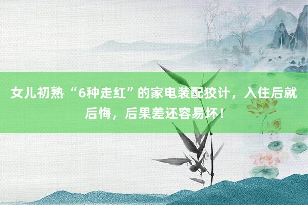 女儿初熟 “6种走红”的家电装配狡计，入住后就后悔，后果差还容易坏！