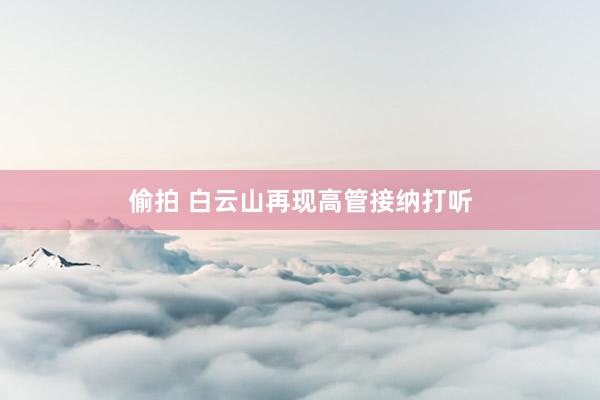 偷拍 白云山再现高管接纳打听
