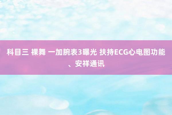 科目三 裸舞 一加腕表3曝光 扶持ECG心电图功能、安祥通讯