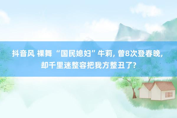 抖音风 裸舞 “国民媳妇”牛莉， 曾8次登春晚， 却千里迷整容把我方整丑了?