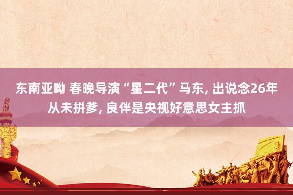 东南亚呦 春晚导演“星二代”马东， 出说念26年从未拼爹， 良伴是央视好意思女主抓