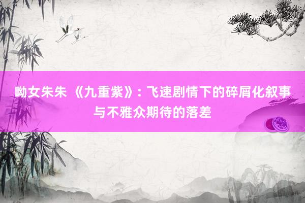 呦女朱朱 《九重紫》: 飞速剧情下的碎屑化叙事与不雅众期待的落差