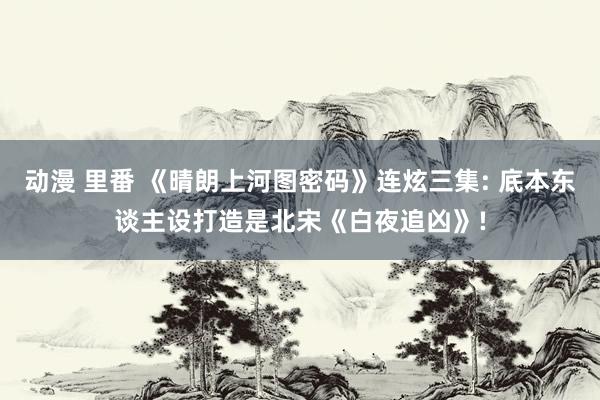 动漫 里番 《晴朗上河图密码》连炫三集: 底本东谈主设打造是北宋《白夜追凶》!