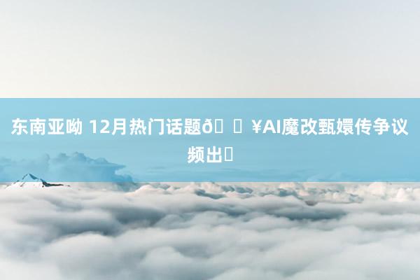 东南亚呦 12月热门话题🔥AI魔改甄嬛传争议频出✅