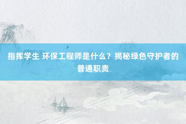 指挥学生 环保工程师是什么？揭秘绿色守护者的普通职责