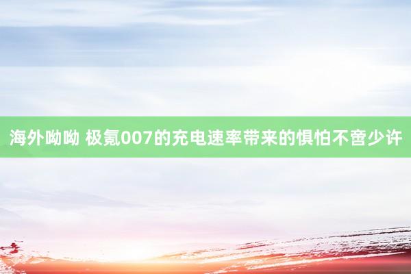 海外呦呦 极氪007的充电速率带来的惧怕不啻少许