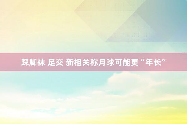 踩脚袜 足交 新相关称月球可能更“年长”