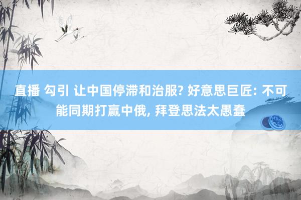 直播 勾引 让中国停滞和治服? 好意思巨匠: 不可能同期打赢中俄， 拜登思法太愚蠢