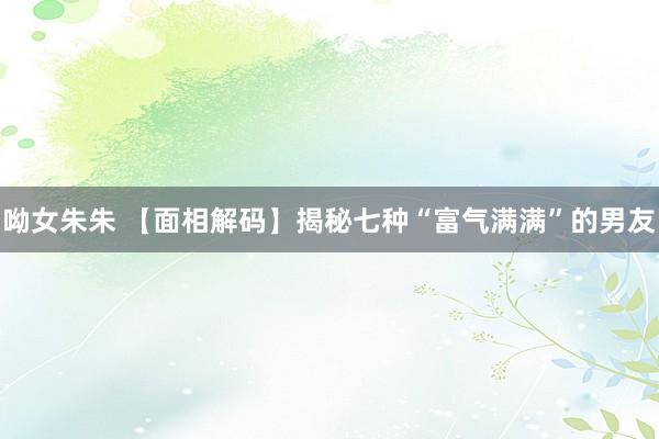 呦女朱朱 【面相解码】揭秘七种“富气满满”的男友