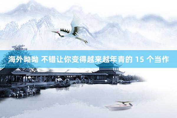 海外呦呦 不错让你变得越来越年青的 15 个当作