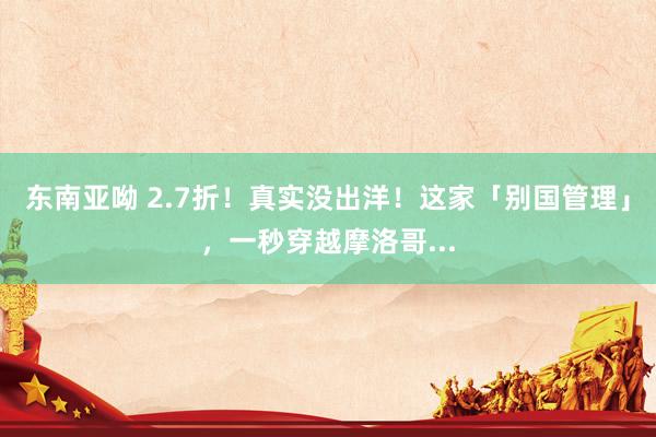 东南亚呦 2.7折！真实没出洋！这家「别国管理」，一秒穿越摩洛哥...