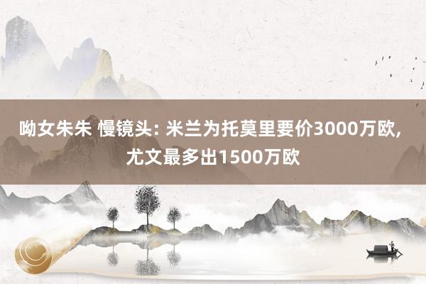 呦女朱朱 慢镜头: 米兰为托莫里要价3000万欧， 尤文最多出1500万欧