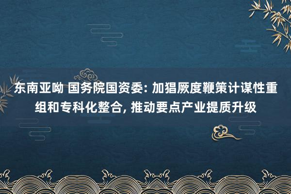 东南亚呦 国务院国资委: 加猖厥度鞭策计谋性重组和专科化整合， 推动要点产业提质升级