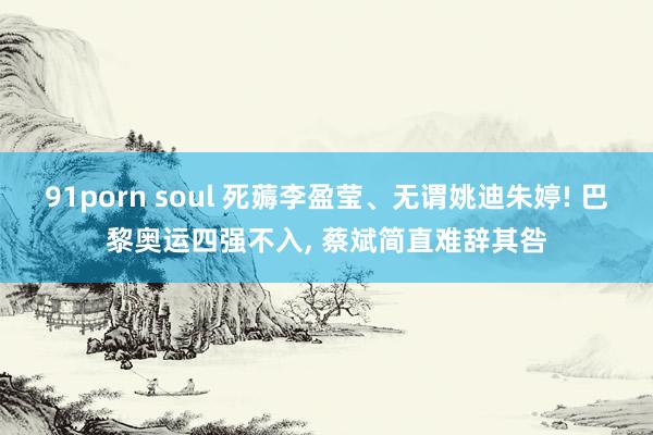 91porn soul 死薅李盈莹、无谓姚迪朱婷! 巴黎奥运四强不入， 蔡斌简直难辞其咎