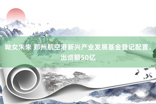 呦女朱朱 郑州航空港新兴产业发展基金登记配置，出资额50亿