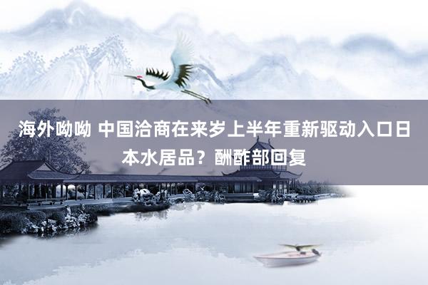 海外呦呦 中国洽商在来岁上半年重新驱动入口日本水居品？酬酢部回复