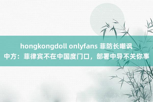 hongkongdoll onlyfans 菲防长嘲讽中方：菲律宾不在中国度门口，部署中导不关你事