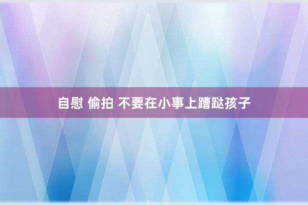 自慰 偷拍 不要在小事上蹧跶孩子