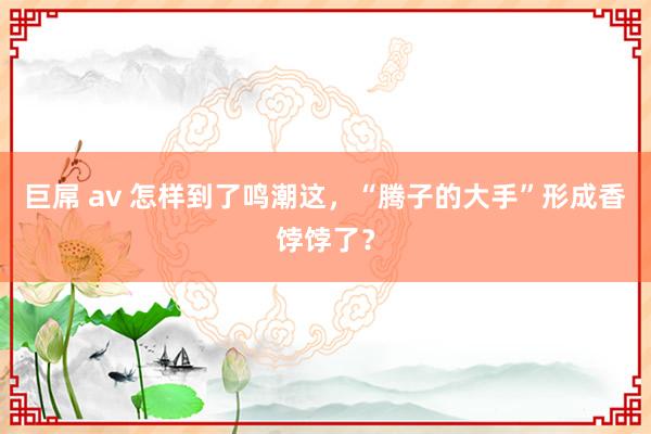巨屌 av 怎样到了鸣潮这，“腾子的大手”形成香饽饽了？