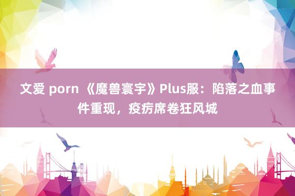 文爱 porn 《魔兽寰宇》Plus服：陷落之血事件重现，疫疠席卷狂风城